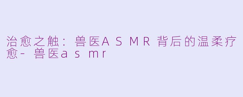 治愈之触：兽医ASMR背后的温柔疗愈-兽医asmr