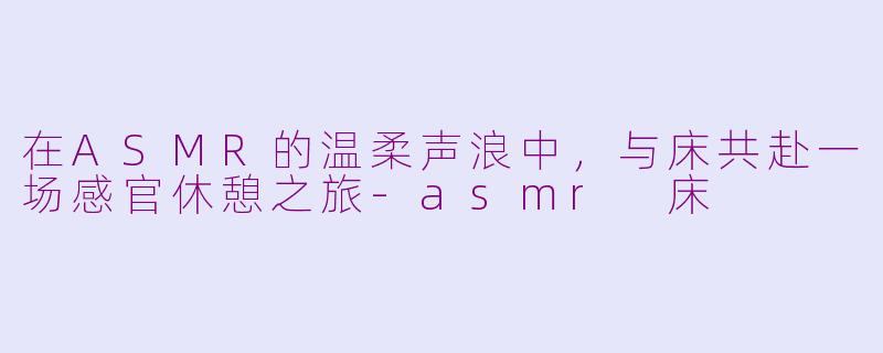 在ASMR的温柔声浪中,与床共赴一场感官休憩之旅-asmr 床