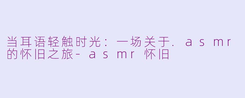当耳语轻触时光：一场关于.asmr的怀旧之旅-asmr怀旧