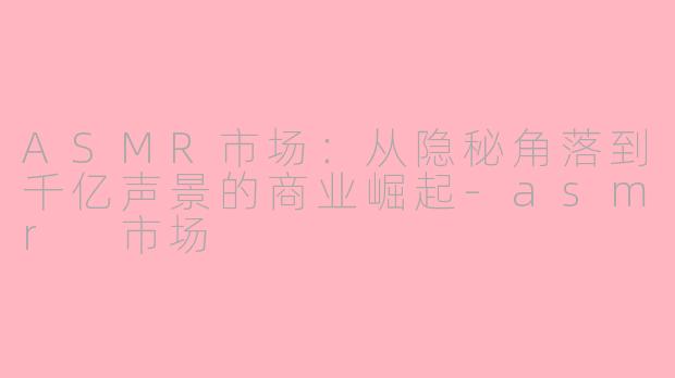 ASMR市场：从隐秘角落到千亿声景的商业崛起-asmr 市场