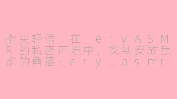 指尖轻语：在.eryASMR的私密声境中，找到安放焦虑的角落-ery asmr