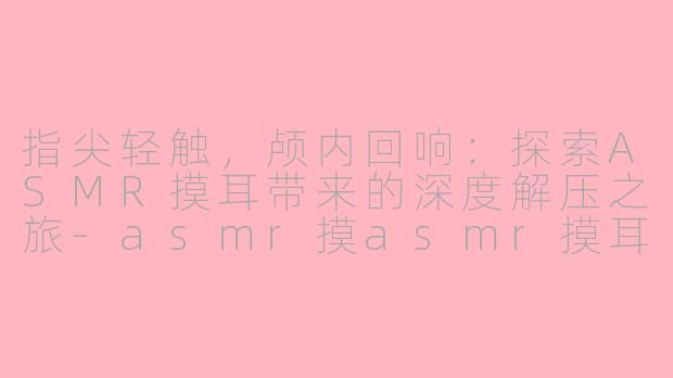 指尖轻触，颅内回响：探索ASMR摸耳带来的深度解压之旅-asmr摸asmr摸耳