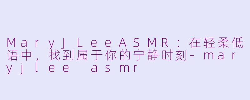 MaryJLeeASMR:在轻柔低语中,找到属于你的宁静时刻-maryjlee asmr