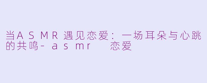 当ASMR遇见恋爱：一场耳朵与心跳的共鸣-asmr 恋爱