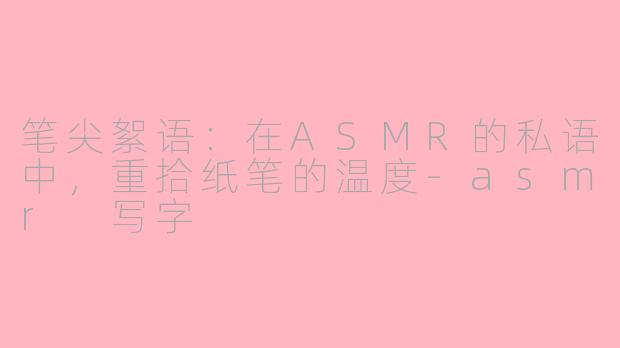 笔尖絮语：在ASMR的私语中，重拾纸笔的温度-asmr 写字