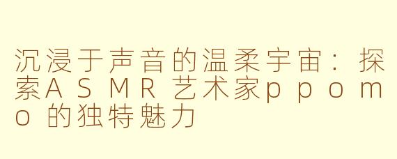 沉浸于声音的温柔宇宙：探索ASMR艺术家ppomo的独特魅力