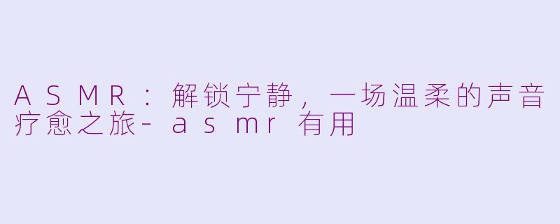 ASMR：解锁宁静，一场温柔的声音疗愈之旅-asmr有用