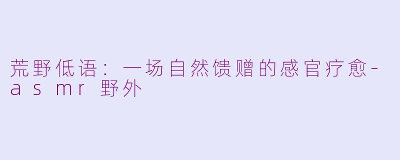 荒野低语：一场自然馈赠的感官疗愈-asmr野外