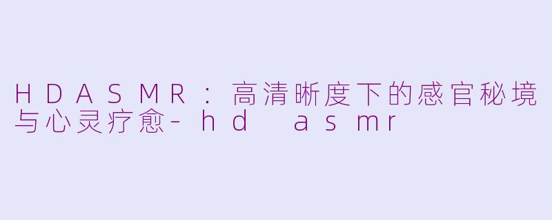 HDASMR：高清晰度下的感官秘境与心灵疗愈-hd asmr