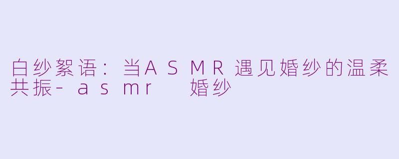 白纱絮语:当ASMR遇见婚纱的温柔共振