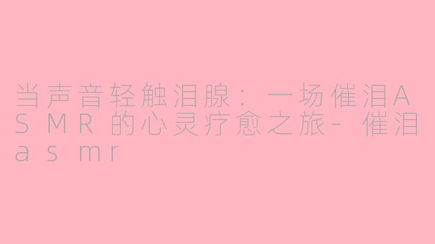 当声音轻触泪腺：一场催泪ASMR的心灵疗愈之旅-催泪asmr