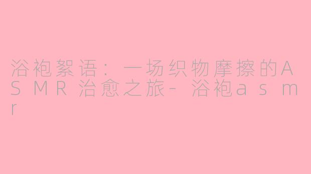 浴袍絮语：一场织物摩擦的ASMR治愈之旅-浴袍asmr