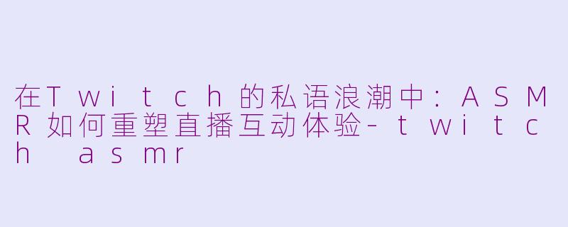 在Twitch的私语浪潮中：ASMR如何重塑直播互动体验-twitch asmr