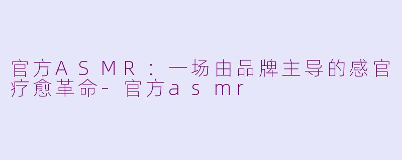 官方ASMR：一场由品牌主导的感官疗愈革命-官方asmr