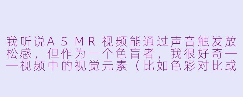 我听说ASMR视频能通过声音触发放松感，但作为一个色盲者，我很好奇——视频中的视觉元素（比如色彩对比或特定颜色组合）是否也会影响ASMR体验？色盲者与色觉正常者的体验会有明显差异吗？-asmr色盲