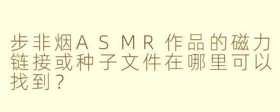 步非烟ASMR作品的磁力链接或种子文件在哪里可以找到？