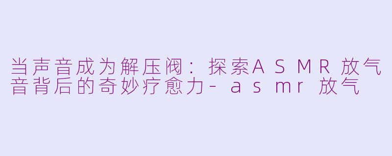 当声音成为解压阀：探索ASMR放气音背后的奇妙疗愈力-asmr放气
