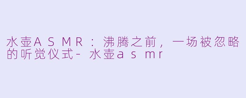 水壶ASMR：沸腾之前，一场被忽略的听觉仪式-水壶asmr
