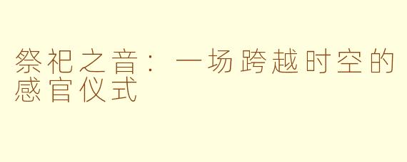 祭祀之音:一场跨越时空的感官仪式