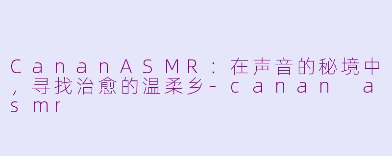 CananASMR：在声音的秘境中，寻找治愈的温柔乡-canan asmr