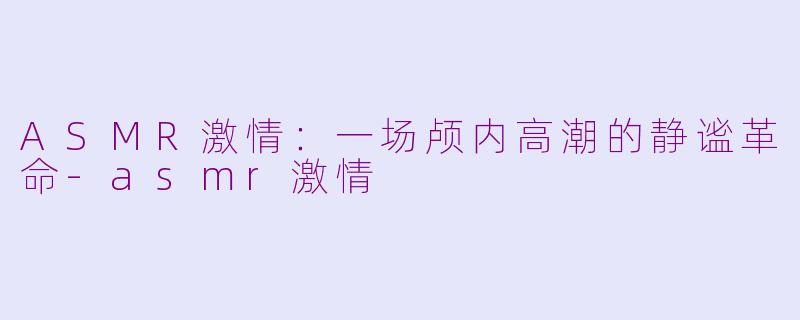 ASMR激情：一场颅内高潮的静谧革命-asmr激情