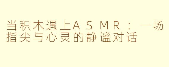 当积木遇上ASMR:一场指尖与心灵的静谧对话