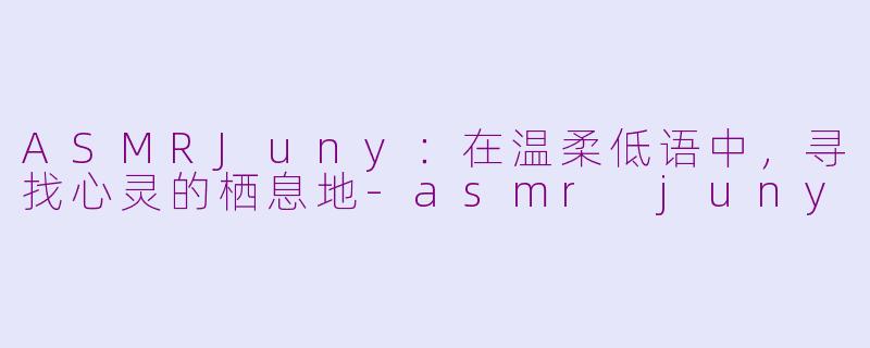 ASMRJuny:在温柔低语中,寻找心灵的栖息地-asmr juny