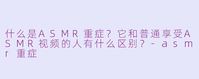 什么是ASMR重症？它和普通享受ASMR视频的人有什么区别？-asmr重症
