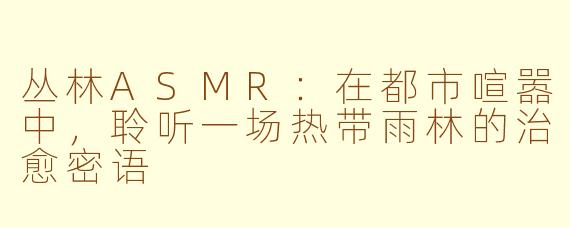 丛林ASMR：在都市喧嚣中，聆听一场热带雨林的治愈密语