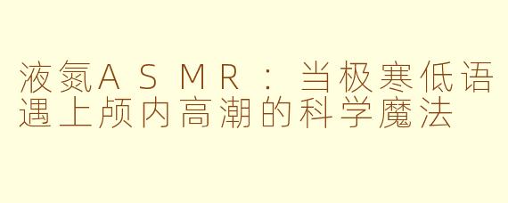 液氮ASMR：当极寒低语遇上颅内高潮的科学魔法
