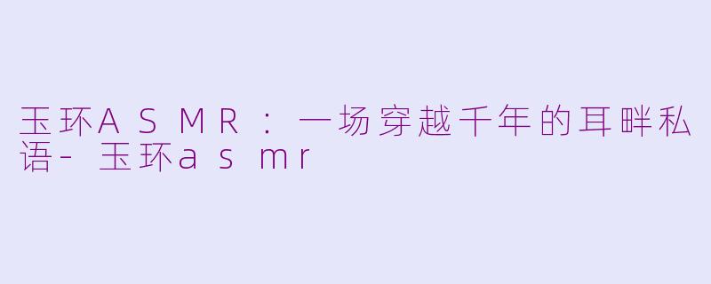 玉环ASMR：一场穿越千年的耳畔私语-玉环asmr