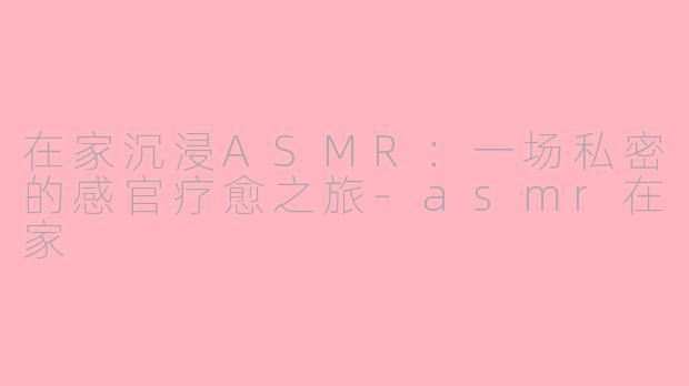 在家沉浸ASMR：一场私密的感官疗愈之旅-asmr在家