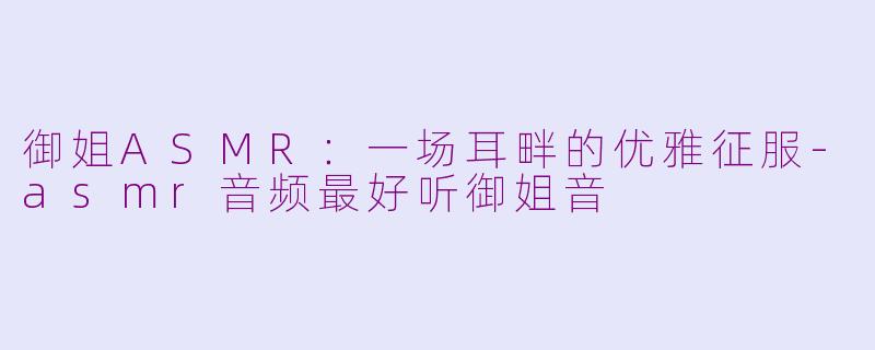 御姐ASMR：一场耳畔的优雅征服-asmr音频最好听御姐音