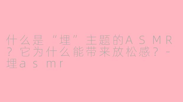 什么是“埋”主题的ASMR？它为什么能带来放松感？-埋asmr