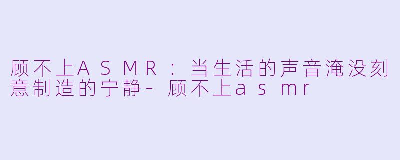 顾不上ASMR：当生活的声音淹没刻意制造的宁静-顾不上asmr
