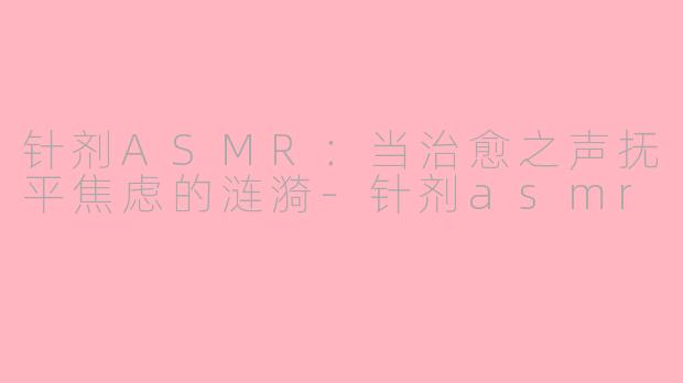 针剂ASMR：当治愈之声抚平焦虑的涟漪-针剂asmr