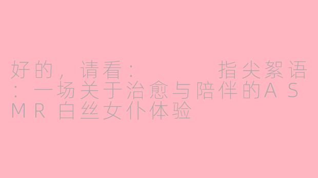 好的，请看：


指尖絮语：一场关于治愈与陪伴的ASMR白丝女仆体验