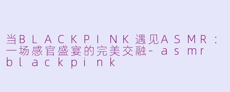 当BLACKPINK遇见ASMR：一场感官盛宴的完美交融-asmr blackpink