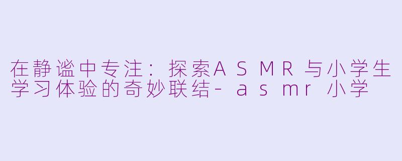 在静谧中专注：探索ASMR与小学生学习体验的奇妙联结-asmr小学