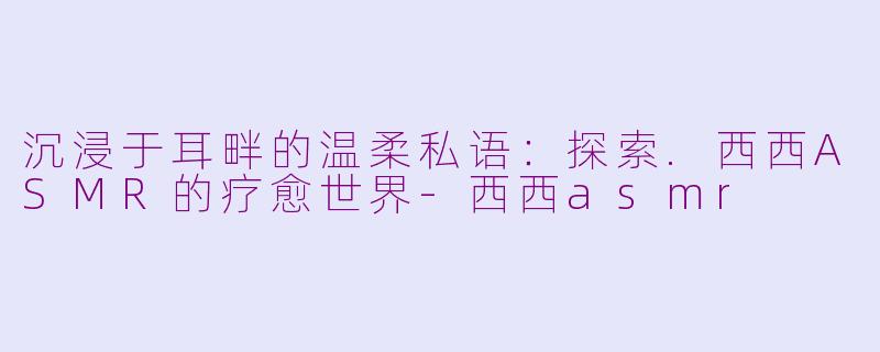 沉浸于耳畔的温柔私语:探索.西西ASMR的疗愈世界-西西asmr