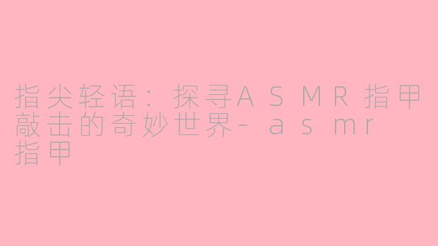 指尖轻语：探寻ASMR指甲敲击的奇妙世界-asmr 指甲