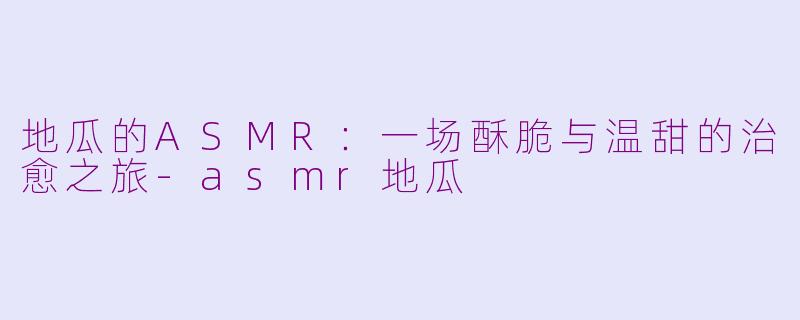 地瓜的ASMR：一场酥脆与温甜的治愈之旅-asmr地瓜