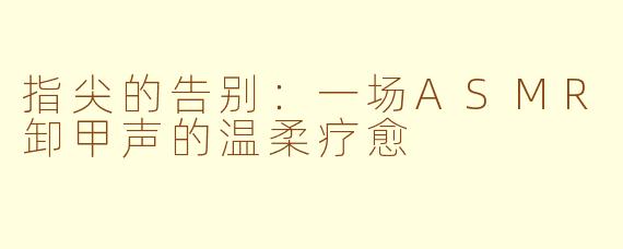 指尖的告别：一场ASMR卸甲声的温柔疗愈