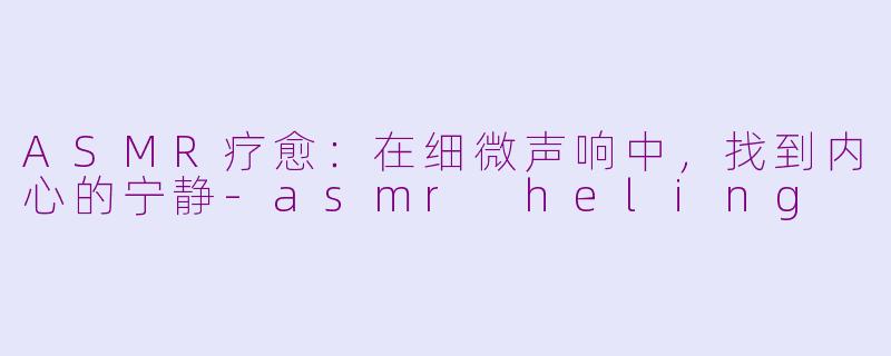 ASMR疗愈：在细微声响中，找到内心的宁静-asmr heling