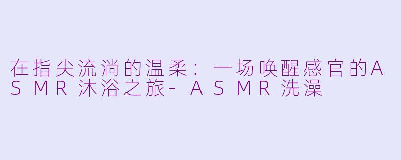 在指尖流淌的温柔:一场唤醒感官的ASMR沐浴之旅-ASMR洗澡