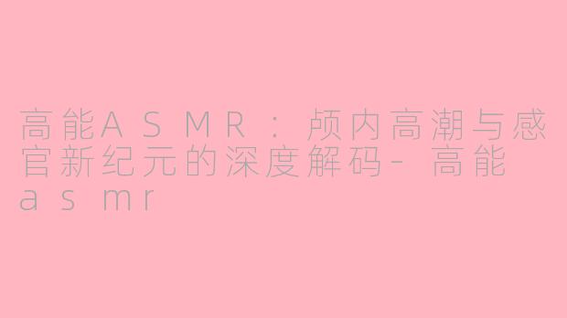 高能ASMR：颅内高潮与感官新纪元的深度解码-高能 asmr