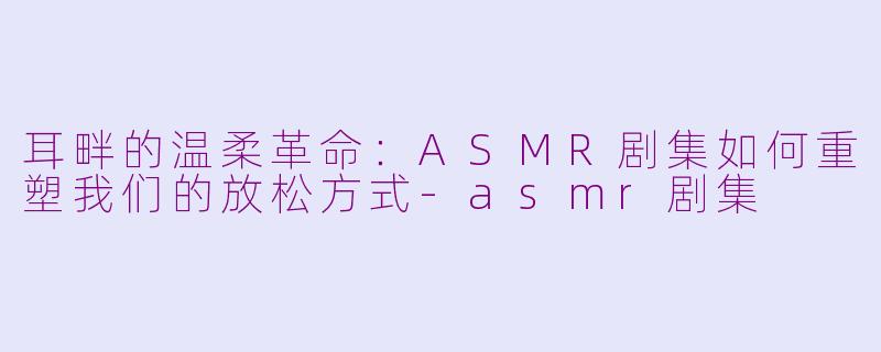 耳畔的温柔革命：ASMR剧集如何重塑我们的放松方式-asmr剧集
