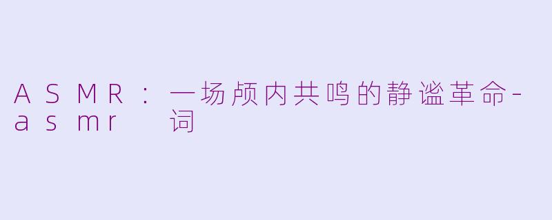 ASMR：一场颅内共鸣的静谧革命-asmr 词