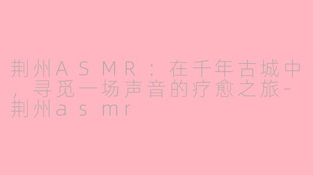 荆州ASMR：在千年古城中，寻觅一场声音的疗愈之旅-荆州asmr