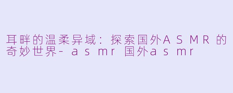 耳畔的温柔异域：探索国外ASMR的奇妙世界-asmr国外asmr